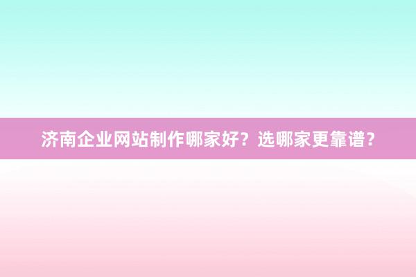 济南企业网站制作哪家好？选哪家更靠谱？